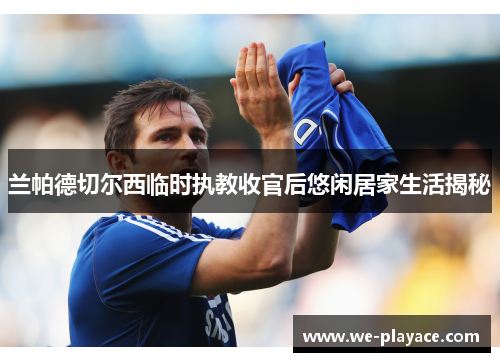 兰帕德切尔西临时执教收官后悠闲居家生活揭秘