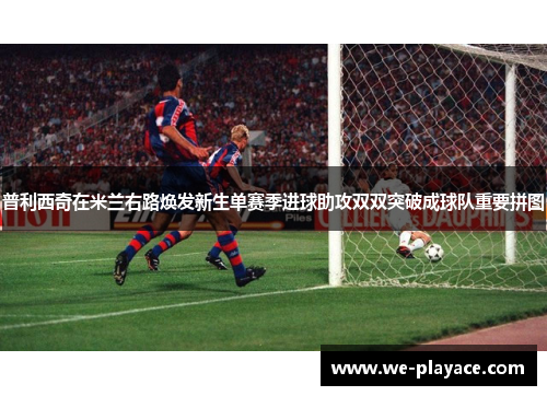 普利西奇在米兰右路焕发新生单赛季进球助攻双双突破成球队重要拼图