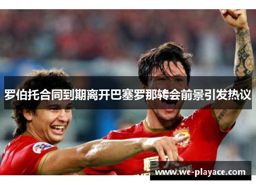 罗伯托合同到期离开巴塞罗那转会前景引发热议