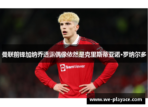 曼联前锋加纳乔透露偶像依然是克里斯蒂亚诺·罗纳尔多 曼联前锋加纳乔透露偶像依然是克里斯蒂亚诺·罗纳尔多