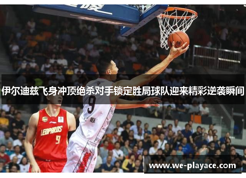 伊尔迪兹飞身冲顶绝杀对手锁定胜局球队迎来精彩逆袭瞬间 伊尔迪兹飞身冲顶绝杀对手锁定胜局球队迎来精彩逆袭瞬间